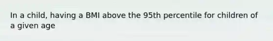 In a child, having a BMI above the 95th percentile for children of a given age