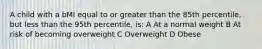 A child with a bMI equal to or greater than the 85th percentile, but less than the 95th percentile, is: A At a normal weight B At risk of becoming overweight C Overweight D Obese