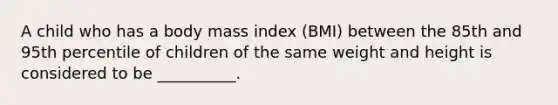 A child who has a body mass index (BMI) between the 85th and 95th percentile of children of the same weight and height is considered to be __________.