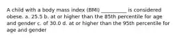 A child with a body mass index (BMI) __________ is considered obese. a. 25.5 b. at or higher than the 85th percentile for age and gender c. of 30.0 d. at or higher than the 95th percentile for age and gender