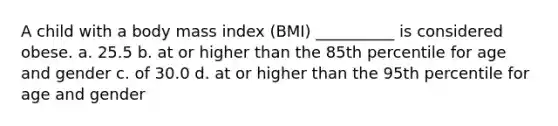 A child with a body mass index (BMI) __________ is considered obese. a. 25.5 b. at or higher than the 85th percentile for age and gender c. of 30.0 d. at or higher than the 95th percentile for age and gender