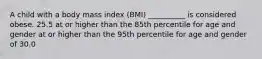 A child with a body mass index (BMI) __________ is considered obese. 25.5 at or higher than the 85th percentile for age and gender at or higher than the 95th percentile for age and gender of 30.0