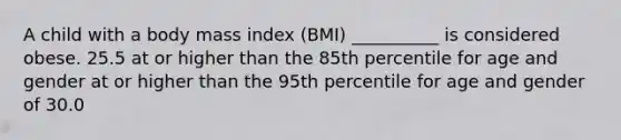 A child with a body mass index (BMI) __________ is considered obese. 25.5 at or higher than the 85th percentile for age and gender at or higher than the 95th percentile for age and gender of 30.0