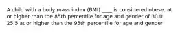 A child with a body mass index (BMI) ____ is considered obese. at or higher than the 85th percentile for age and gender of 30.0 25.5 at or higher than the 95th percentile for age and gender