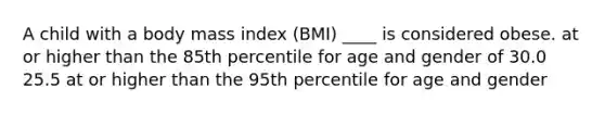 A child with a body mass index (BMI) ____ is considered obese. at or higher than the 85th percentile for age and gender of 30.0 25.5 at or higher than the 95th percentile for age and gender