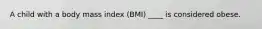 A child with a body mass index (BMI) ____ is considered obese.