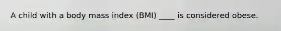 A child with a body mass index (BMI) ____ is considered obese.