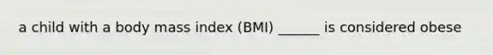 a child with a body mass index (BMI) ______ is considered obese