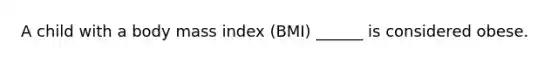 A child with a body mass index (BMI) ______ is considered obese.