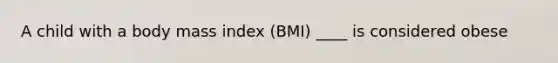 A child with a body mass index (BMI) ____ is considered obese