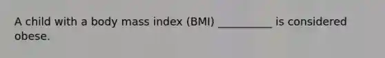 A child with a body mass index (BMI) __________ is considered obese.