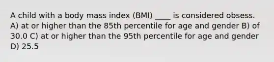 A child with a body mass index (BMI) ____ is considered obsess. A) at or higher than the 85th percentile for age and gender B) of 30.0 C) at or higher than the 95th percentile for age and gender D) 25.5