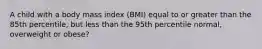 A child with a body mass index (BMI) equal to or greater than the 85th percentile, but less than the 95th percentile normal, overweight or obese?