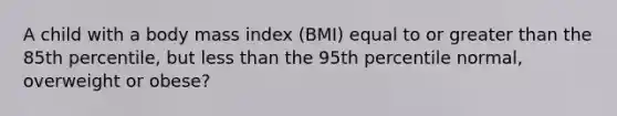 A child with a body mass index (BMI) equal to or greater than the 85th percentile, but less than the 95th percentile normal, overweight or obese?