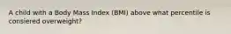 A child with a Body Mass Index (BMI) above what percentile is consiered overweight?