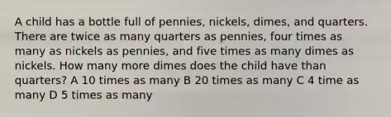 A child has a bottle full of pennies, nickels, dimes, and quarters. There are twice as many quarters as pennies, four times as many as nickels as pennies, and five times as many dimes as nickels. How many more dimes does the child have than quarters? A 10 times as many B 20 times as many C 4 time as many D 5 times as many