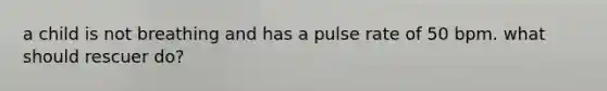 a child is not breathing and has a pulse rate of 50 bpm. what should rescuer do?
