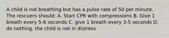 A child is not breathing but has a pulse rate of 50 per minute. The rescuers should: A. Start CPR with compressions B. Give 1 breath every 5-6 seconds C. give 1 breath every 3-5 seconds D. do nothing, the child is not in distress