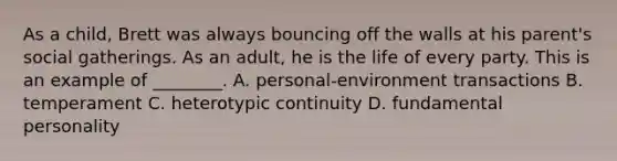 As a child, Brett was always bouncing off the walls at his parent's social gatherings. As an adult, he is the life of every party. This is an example of ________. A. personal-environment transactions B. temperament C. heterotypic continuity D. fundamental personality