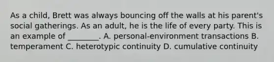 As a child, Brett was always bouncing off the walls at his parent's social gatherings. As an adult, he is the life of every party. This is an example of ________. A. personal-environment transactions B. temperament C. heterotypic continuity D. cumulative continuity