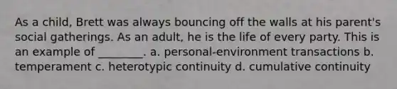 As a child, Brett was always bouncing off the walls at his parent's social gatherings. As an adult, he is the life of every party. This is an example of ________. a. personal-environment transactions b. temperament c. heterotypic continuity d. cumulative continuity