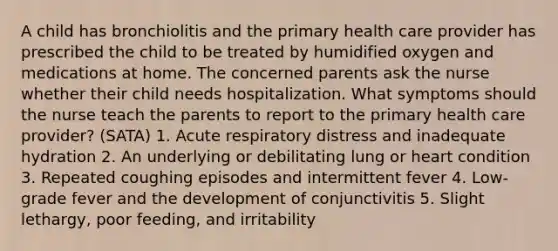 A child has bronchiolitis and the primary health care provider has prescribed the child to be treated by humidified oxygen and medications at home. The concerned parents ask the nurse whether their child needs hospitalization. What symptoms should the nurse teach the parents to report to the primary health care provider? (SATA) 1. Acute respiratory distress and inadequate hydration 2. An underlying or debilitating lung or heart condition 3. Repeated coughing episodes and intermittent fever 4. Low-grade fever and the development of conjunctivitis 5. Slight lethargy, poor feeding, and irritability