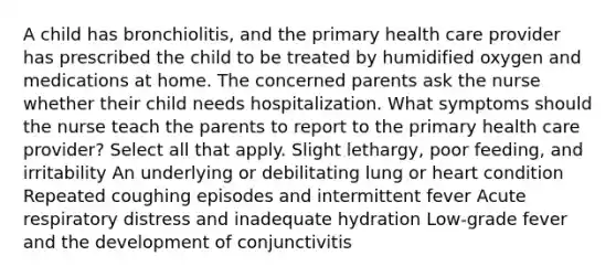 A child has bronchiolitis, and the primary health care provider has prescribed the child to be treated by humidified oxygen and medications at home. The concerned parents ask the nurse whether their child needs hospitalization. What symptoms should the nurse teach the parents to report to the primary health care provider? Select all that apply. Slight lethargy, poor feeding, and irritability An underlying or debilitating lung or heart condition Repeated coughing episodes and intermittent fever Acute respiratory distress and inadequate hydration Low-grade fever and the development of conjunctivitis