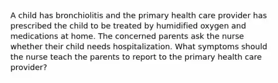 A child has bronchiolitis and the primary health care provider has prescribed the child to be treated by humidified oxygen and medications at home. The concerned parents ask the nurse whether their child needs hospitalization. What symptoms should the nurse teach the parents to report to the primary health care provider?