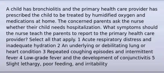 A child has bronchiolitis and the primary health care provider has prescribed the child to be treated by humidified oxygen and medications at home. The concerned parents ask the nurse whether their child needs hospitalization. What symptoms should the nurse teach the parents to report to the primary health care provider? Select all that apply. 1 Acute respiratory distress and inadequate hydration 2 An underlying or debilitating lung or heart condition 3 Repeated coughing episodes and intermittent fever 4 Low-grade fever and the development of conjunctivitis 5 Slight lethargy, poor feeding, and irritability