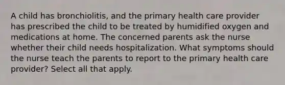 A child has bronchiolitis, and the primary health care provider has prescribed the child to be treated by humidified oxygen and medications at home. The concerned parents ask the nurse whether their child needs hospitalization. What symptoms should the nurse teach the parents to report to the primary health care provider? Select all that apply.