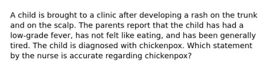 A child is brought to a clinic after developing a rash on the trunk and on the scalp. The parents report that the child has had a low-grade fever, has not felt like eating, and has been generally tired. The child is diagnosed with chickenpox. Which statement by the nurse is accurate regarding chickenpox?