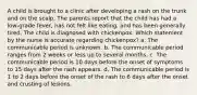 A child is brought to a clinic after developing a rash on the trunk and on the scalp. The parents report that the child has had a low-grade fever, has not felt like eating, and has been generally tired. The child is diagnosed with chickenpox. Which statement by the nurse is accurate regarding chickenpox? a. The communicable period is unknown. b. The communicable period ranges from 2 weeks or less up to several months. c. The communicable period is 10 days before the onset of symptoms to 15 days after the rash appears. d. The communicable period is 1 to 2 days before the onset of the rash to 6 days after the onset and crusting of lesions.