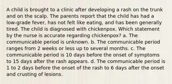 A child is brought to a clinic after developing a rash on the trunk and on the scalp. The parents report that the child has had a low-grade fever, has not felt like eating, and has been generally tired. The child is diagnosed with chickenpox. Which statement by the nurse is accurate regarding chickenpox? a. The communicable period is unknown. b. The communicable period ranges from 2 weeks or less up to several months. c. The communicable period is 10 days before the onset of symptoms to 15 days after the rash appears. d. The communicable period is 1 to 2 days before the onset of the rash to 6 days after the onset and crusting of lesions.