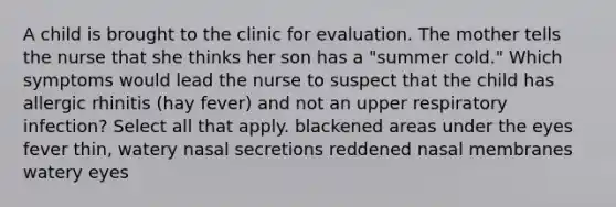 A child is brought to the clinic for evaluation. The mother tells the nurse that she thinks her son has a "summer cold." Which symptoms would lead the nurse to suspect that the child has allergic rhinitis (hay fever) and not an upper respiratory infection? Select all that apply. blackened areas under the eyes fever thin, watery nasal secretions reddened nasal membranes watery eyes