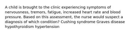 A child is brought to the clinic experiencing symptoms of nervousness, tremors, fatigue, increased heart rate and blood pressure. Based on this assessment, the nurse would suspect a diagnosis of which condition? Cushing syndrome Graves disease hypothyroidism hypertension