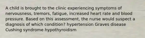 A child is brought to the clinic experiencing symptoms of nervousness, tremors, fatigue, increased heart rate and blood pressure. Based on this assessment, the nurse would suspect a diagnosis of which condition? hypertension Graves disease Cushing syndrome hypothyroidism