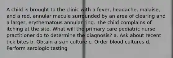 A child is brought to the clinic with a fever, headache, malaise, and a red, annular macule surrounded by an area of clearing and a larger, erythematous annular ring. The child complains of itching at the site. What will the primary care pediatric nurse practitioner do to determine the diagnosis? a. Ask about recent tick bites b. Obtain a skin culture c. Order blood cultures d. Perform serologic testing