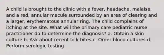 A child is brought to the clinic with a fever, headache, malaise, and a red, annular macule surrounded by an area of clearing and a larger, erythematous annular ring. The child complains of itching at the site. What will the primary care pediatric nurse practitioner do to determine the diagnosis? a. Obtain a skin culture b. Ask about recent tick bites c. Order blood cultures d. Perform serologic testing