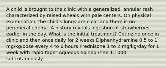 A child is brought to the clinic with a generalized, annular rash characterized by raised wheals with pale centers. On physical examination, the child's lungs are clear and there is no peripheral edema. A history reveals ingestion of strawberries earlier in the day. What is the initial treatment? Cetirizine once in clinic and then once daily for 2 weeks Diphenhydramine 0.5 to 1 mg/kg/dose every 4 to 6 hours Prednisone 1 to 2 mg/kg/day for 1 week with rapid taper Aqueous epinephrine 1:1000 subcutaneously