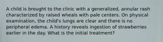 A child is brought to the clinic with a generalized, annular rash characterized by raised wheals with pale centers. On physical examination, the child's lungs are clear and there is no peripheral edema. A history reveals ingestion of strawberries earlier in the day. What is the initial treatment?