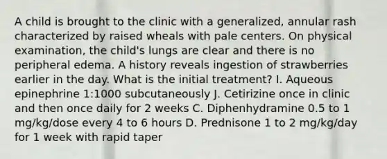 A child is brought to the clinic with a generalized, annular rash characterized by raised wheals with pale centers. On physical examination, the child's lungs are clear and there is no peripheral edema. A history reveals ingestion of strawberries earlier in the day. What is the initial treatment? I. Aqueous epinephrine 1:1000 subcutaneously J. Cetirizine once in clinic and then once daily for 2 weeks C. Diphenhydramine 0.5 to 1 mg/kg/dose every 4 to 6 hours D. Prednisone 1 to 2 mg/kg/day for 1 week with rapid taper