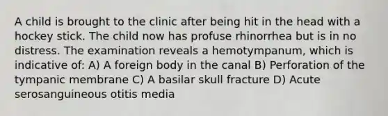 A child is brought to the clinic after being hit in the head with a hockey stick. The child now has profuse rhinorrhea but is in no distress. The examination reveals a hemotympanum, which is indicative of: A) A foreign body in the canal B) Perforation of the tympanic membrane C) A basilar skull fracture D) Acute serosanguineous otitis media