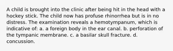 A child is brought into the clinic after being hit in the head with a hockey stick. The child now has profuse rhinorrhea but is in no distress. The examination reveals a hemotympanum, which is indicative of: a. a foreign body in the ear canal. b. perforation of the tympanic membrane. c. a basilar skull fracture. d. concussion.