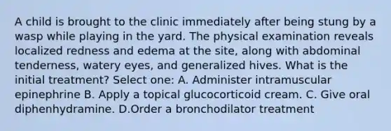 A child is brought to the clinic immediately after being stung by a wasp while playing in the yard. The physical examination reveals localized redness and edema at the site, along with abdominal tenderness, watery eyes, and generalized hives. What is the initial treatment? Select one: A. Administer intramuscular epinephrine B. Apply a topical glucocorticoid cream. C. Give oral diphenhydramine. D.Order a bronchodilator treatment