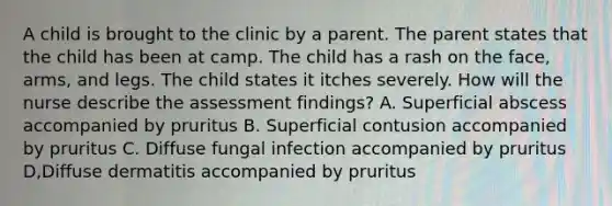 A child is brought to the clinic by a parent. The parent states that the child has been at camp. The child has a rash on the face, arms, and legs. The child states it itches severely. How will the nurse describe the assessment findings? A. Superficial abscess accompanied by pruritus B. Superficial contusion accompanied by pruritus C. Diffuse fungal infection accompanied by pruritus D,Diffuse dermatitis accompanied by pruritus