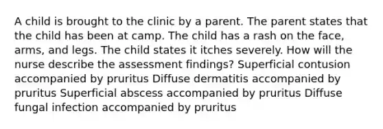 A child is brought to the clinic by a parent. The parent states that the child has been at camp. The child has a rash on the face, arms, and legs. The child states it itches severely. How will the nurse describe the assessment findings? Superficial contusion accompanied by pruritus Diffuse dermatitis accompanied by pruritus Superficial abscess accompanied by pruritus Diffuse fungal infection accompanied by pruritus