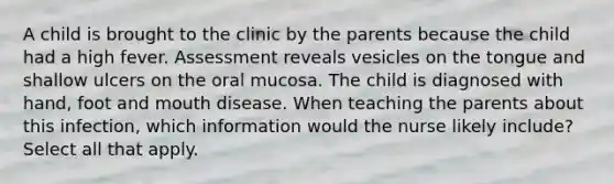 A child is brought to the clinic by the parents because the child had a high fever. Assessment reveals vesicles on the tongue and shallow ulcers on the oral mucosa. The child is diagnosed with hand, foot and mouth disease. When teaching the parents about this infection, which information would the nurse likely include? Select all that apply.