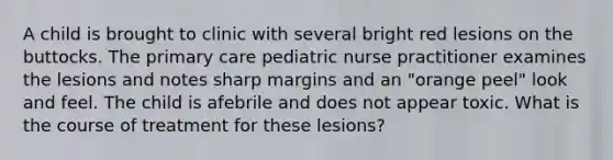 A child is brought to clinic with several bright red lesions on the buttocks. The primary care pediatric nurse practitioner examines the lesions and notes sharp margins and an "orange peel" look and feel. The child is afebrile and does not appear toxic. What is the course of treatment for these lesions?