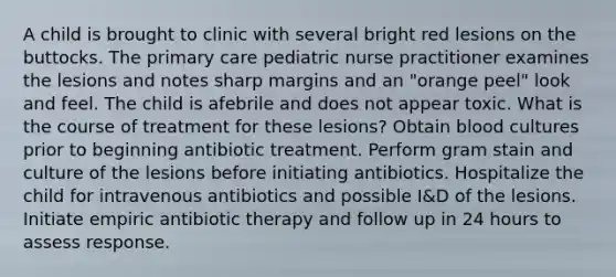 A child is brought to clinic with several bright red lesions on the buttocks. The primary care pediatric nurse practitioner examines the lesions and notes sharp margins and an "orange peel" look and feel. The child is afebrile and does not appear toxic. What is the course of treatment for these lesions? Obtain blood cultures prior to beginning antibiotic treatment. Perform gram stain and culture of the lesions before initiating antibiotics. Hospitalize the child for intravenous antibiotics and possible I&D of the lesions. Initiate empiric antibiotic therapy and follow up in 24 hours to assess response.