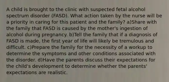 A child is brought to the clinic with suspected fetal alcohol spectrum disorder (FASD). What action taken by the nurse will be a priority in caring for this patient and the family? a)Share with the family that FASD is caused by the mother's ingestion of alcohol during pregnancy. b)Tell the family that if a diagnosis of FASD is made, the first year of life will likely be tremulous and difficult. c)Prepare the family for the necessity of a workup to determine the symptoms and other conditions associated with the disorder. d)Have the parents discuss their expectations for the child's development to determine whether the parents' expectations are realistic.